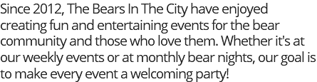 Since 2012, The Bears In The City have enjoyed creating fun and entertaining events for the bear community and those who love them. Whether it's at our weekly events or at monthly bear nights, our goal is to make every event a welcoming party!